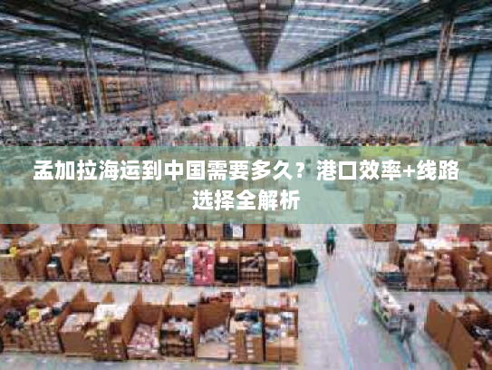 孟加拉海运到中国需要多久？港口效率+线路选择全解析