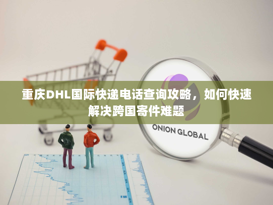 重庆DHL国际快递电话查询攻略，如何快速解决跨国寄件难题