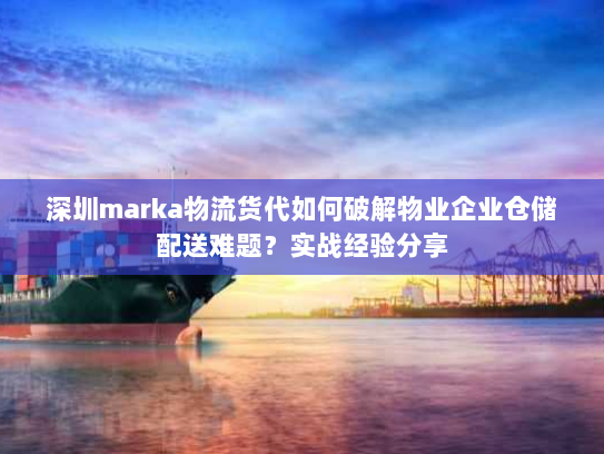 深圳marka物流货代如何破解物业企业仓储配送难题？实战经验分享