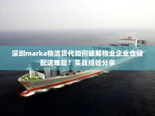 深圳marka物流货代如何破解物业企业仓储配送难题？实战经验分享