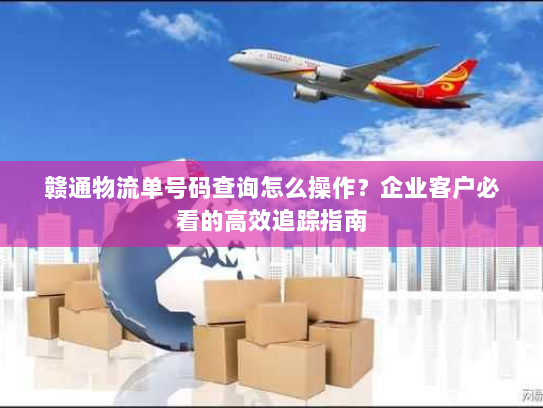 赣通物流单号码查询怎么操作？企业客户必看的高效追踪指南
