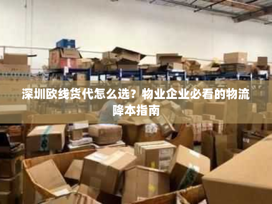 深圳欧线货代怎么选?物业企业必看的物流降本指南 深圳欧线货代怎么选?物业企业必看的物流降本指南