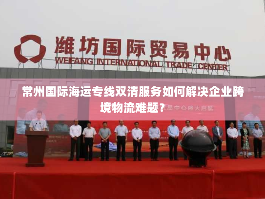 常州国际海运专线双清服务如何解决企业跨境物流难题? 常州国际海运专线双清服务如何解决企业跨境物流难题?