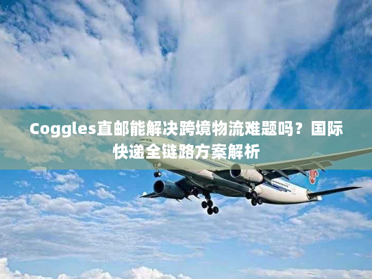 Coggles直邮能解决跨境物流难题吗?国际快递全链路方案解析 Coggles直邮能解决跨境物流难题吗?国际快递全链路方案解析