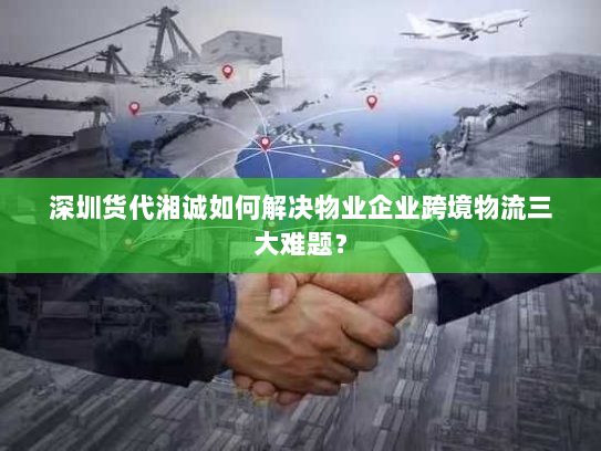 深圳货代湘诚如何解决物业企业跨境物流三大难题？