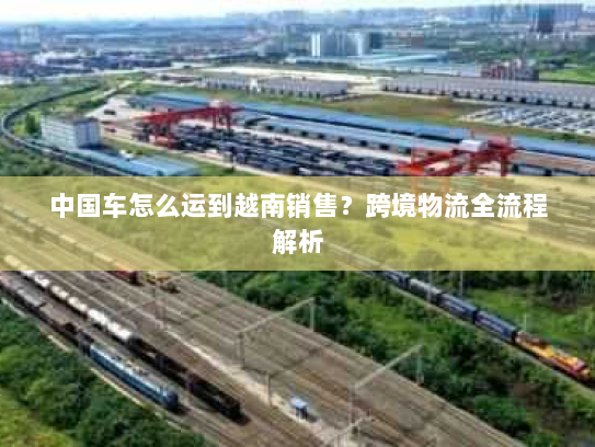 中国车怎么运到越南销售?跨境物流全流程解析 中国车怎么运到越南销售?跨境物流全流程解析