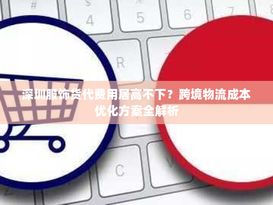深圳服饰货代费用居高不下?跨境物流成本优化方案全解析 深圳服饰货代费用居高不下?跨境物流成本优化方案全解析