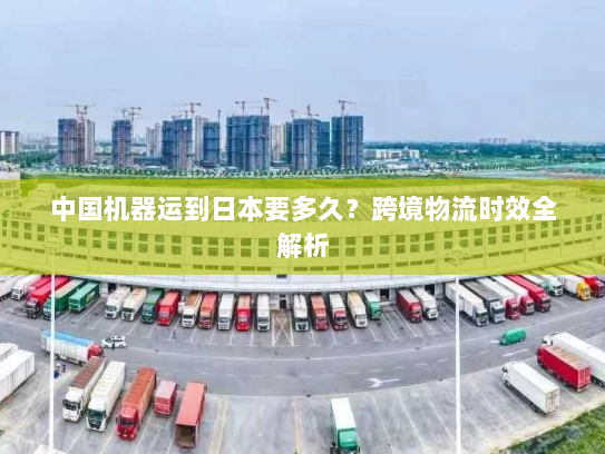 中国机器运到日本要多久？跨境物流时效全解析