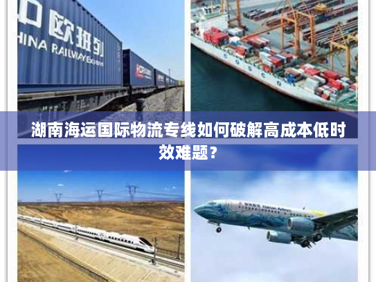 湖南海运国际物流专线如何破解高成本低时效难题? 湖南海运国际物流专线如何破解高成本低时效难题?