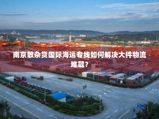 南京散杂货国际海运专线如何解决大件物流难题? 南京散杂货国际海运专线如何解决大件物流难题?
