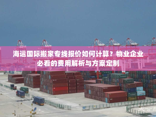 海运国际搬家专线报价如何计算？物业企业必看的费用解析与方案定制