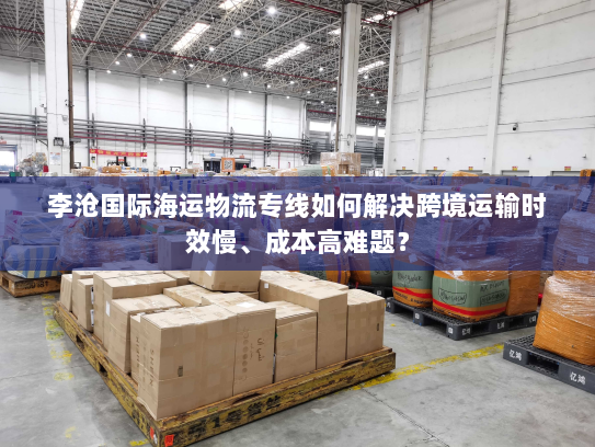 李沧国际海运物流专线如何解决跨境运输时效慢、成本高难题？