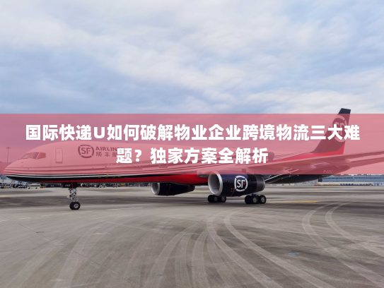 国际快递U如何破解物业企业跨境物流三大难题?独家方案全解析 国际快递U如何破解物业企业跨境物流三大难题?独家方案全解析
