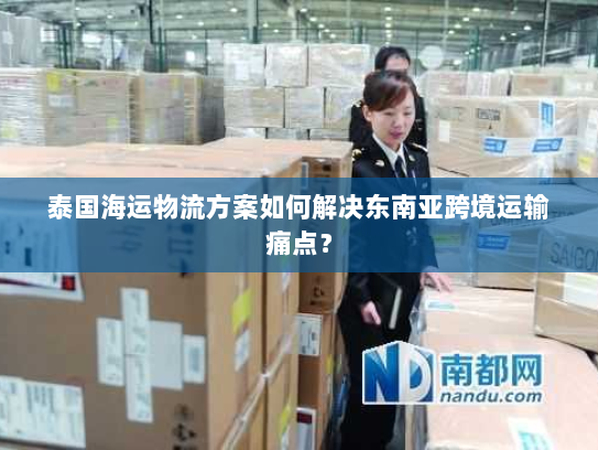 泰国海运物流方案如何解决东南亚跨境运输痛点？