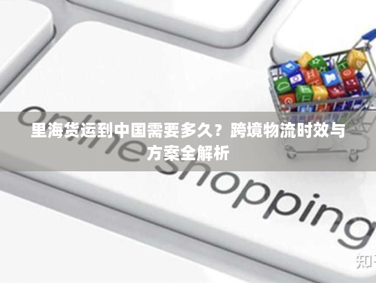 里海货运到中国需要多久？跨境物流时效与方案全解析