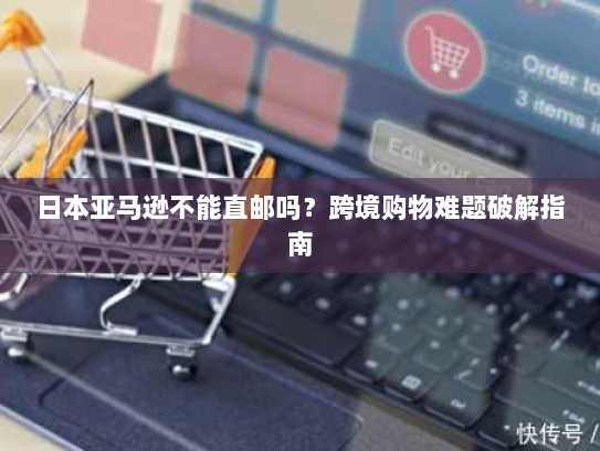 日本亚马逊不能直邮吗？跨境购物难题破解指南