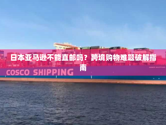 日本亚马逊不能直邮吗？跨境购物难题破解指南