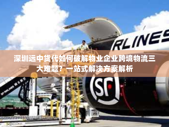 深圳远中货代如何破解物业企业跨境物流三大难题？一站式解决方案解析