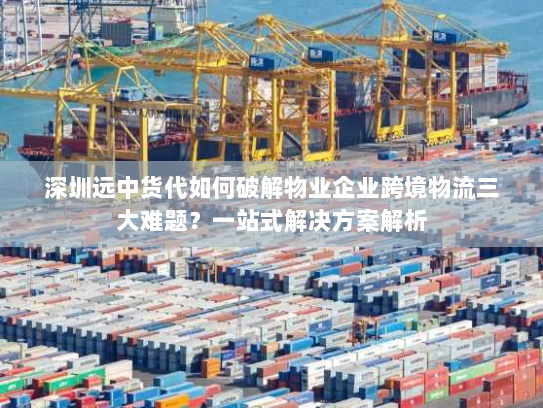 深圳远中货代如何破解物业企业跨境物流三大难题？一站式解决方案解析