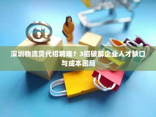 深圳物流货代招聘难?3招破解企业人才缺口与成本困局 深圳物流货代招聘难?3招破解企业人才缺口与成本困局