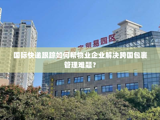 国际快递跟踪如何帮物业企业解决跨国包裹管理难题？