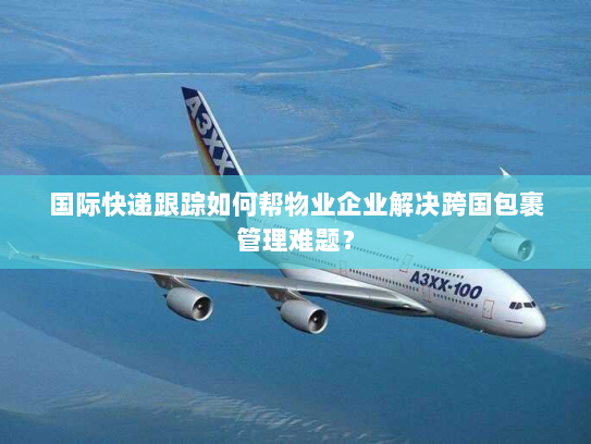 国际快递跟踪如何帮物业企业解决跨国包裹管理难题？