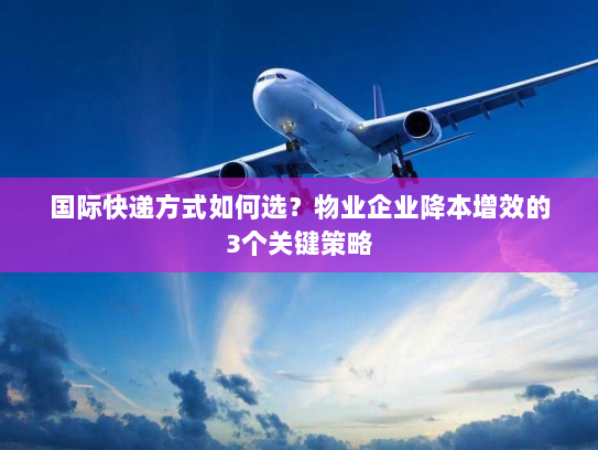 国际快递方式如何选？物业企业降本增效的3个关键策略