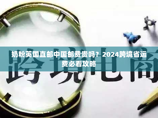 奶粉英国直邮中国邮费贵吗？2024跨境省运费必看攻略