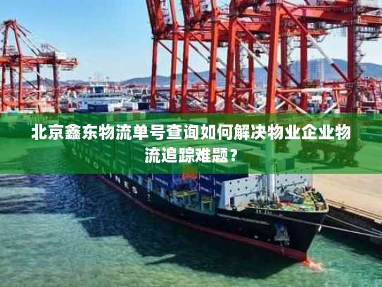 北京鑫东物流单号查询如何解决物业企业物流追踪难题？