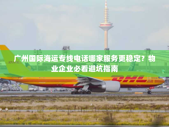 广州国际海运专线电话哪家服务更稳定？物业企业必看避坑指南