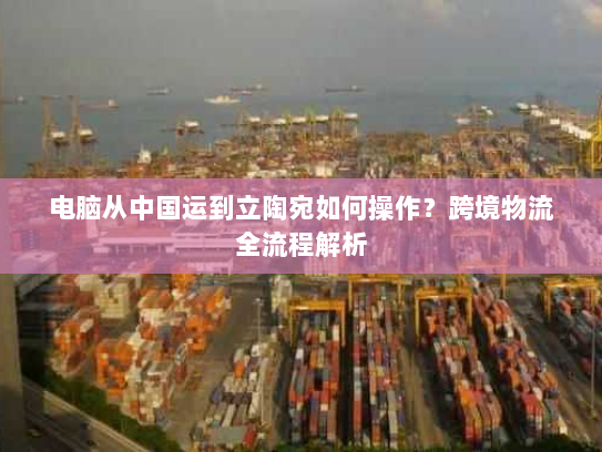 电脑从中国运到立陶宛如何操作？跨境物流全流程解析