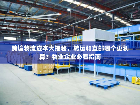 跨境物流成本大揭秘，转运和直邮哪个更划算？物业企业必看指南