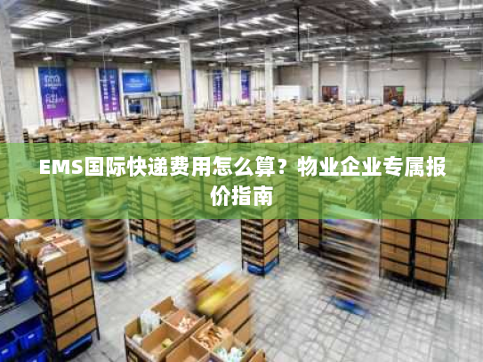 EMS国际快递费用怎么算?物业企业专属报价指南 EMS国际快递费用怎么算?物业企业专属报价指南