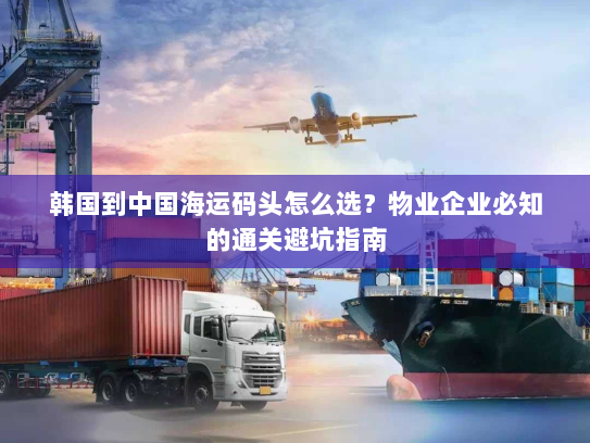 韩国到中国海运码头怎么选？物业企业必知的通关避坑指南