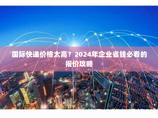 国际快递价格太高?2024年企业省钱必看的报价攻略 国际快递价格太高?2024年企业省钱必看的报价攻略