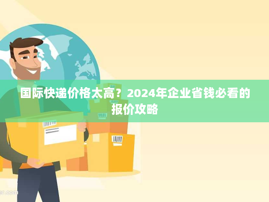 国际快递价格太高?2024年企业省钱必看的报价攻略 国际快递价格太高?2024年企业省钱必看的报价攻略