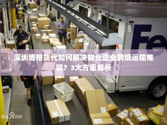 深圳博格货代如何解决物业企业跨境运输难题?3大方案解析 深圳博格货代如何解决物业企业跨境运输难题?3大方案解析