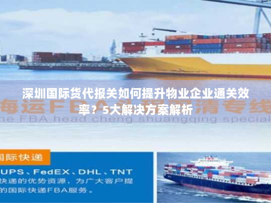 深圳国际货代报关如何提升物业企业通关效率?5大解决方案解析 深圳国际货代报关如何提升物业企业通关效率?5大解决方案解析