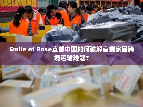 Emile et Rose直邮中国如何破解高端家居跨境运输难题? Emile et Rose直邮中国如何破解高端家居跨境运输难题?
