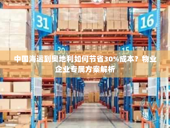 中国海运到奥地利如何节省30%成本？物业企业专属方案解析