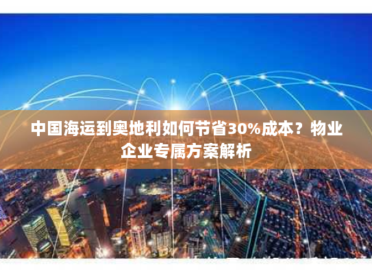 中国海运到奥地利如何节省30%成本？物业企业专属方案解析
