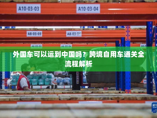 外国车可以运到中国吗？跨境自用车通关全流程解析
