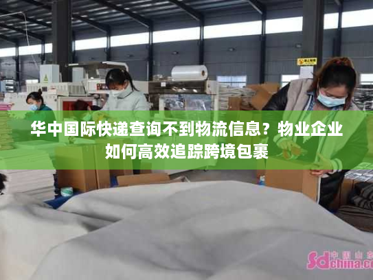 华中国际快递查询不到物流信息？物业企业如何高效追踪跨境包裹