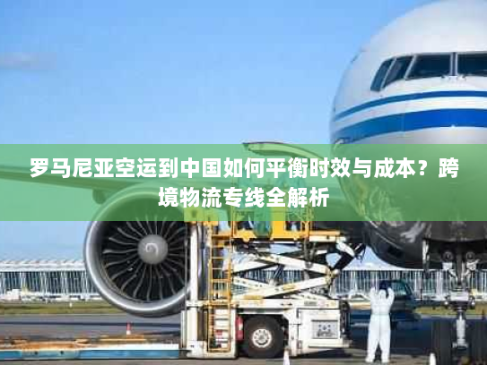 罗马尼亚空运到中国如何平衡时效与成本？跨境物流专线全解析