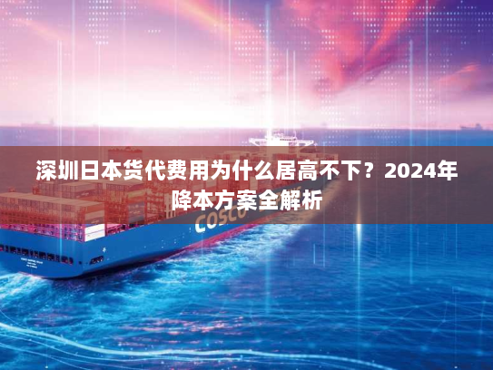 深圳日本货代费用为什么居高不下？2024年降本方案全解析