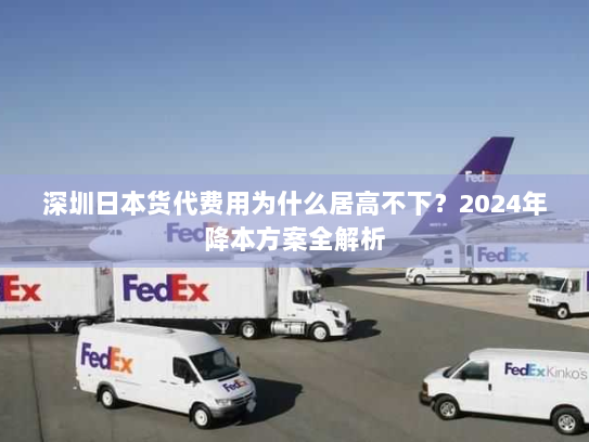 深圳日本货代费用为什么居高不下？2024年降本方案全解析