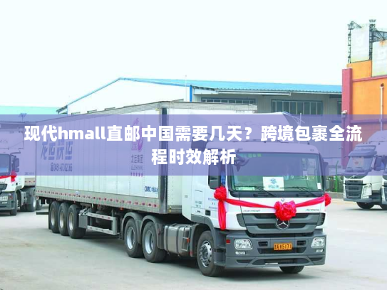 现代hmall直邮中国需要几天？跨境包裹全流程时效解析