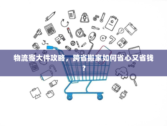 物流寄大件攻略，跨省搬家如何省心又省钱？