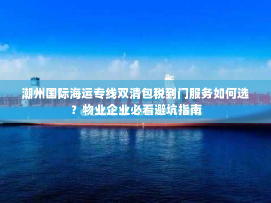 潮州国际海运专线双清包税到门服务如何选？物业企业必看避坑指南