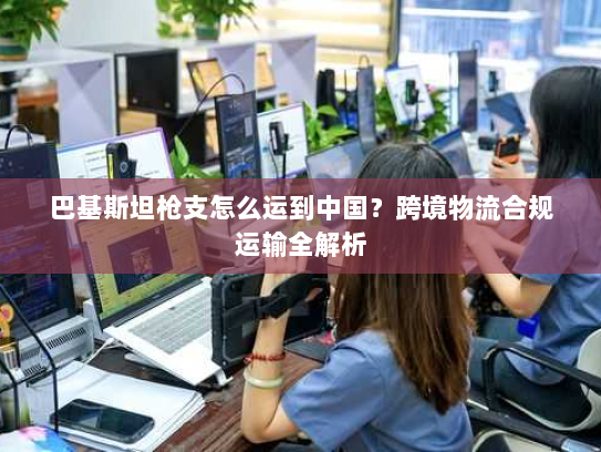 巴基斯坦枪支怎么运到中国?跨境物流合规运输全解析 巴基斯坦枪支怎么运到中国?跨境物流合规运输全解析